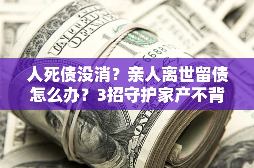 武汉人死债没消？亲人离世留债怎么办？3招守护家产不背锅