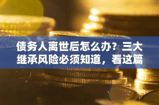 武汉债务人离世后怎么办？三大继承风险必须知道，看这篇就够了
