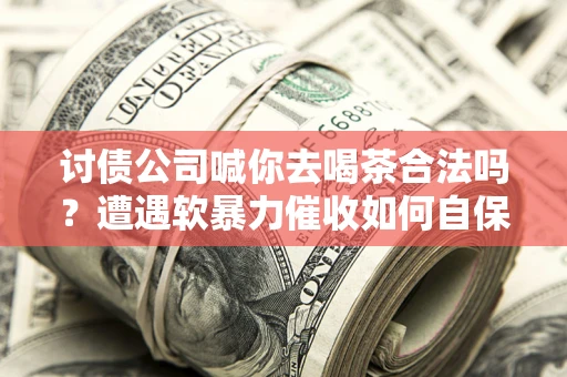 武汉讨债公司喊你去喝茶合法吗？遭遇软暴力催收如何自保？